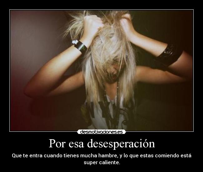 Por esa desesperación - Que te entra cuando tienes mucha hambre, y lo que estas comiendo está
super caliente.