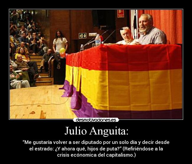 Julio Anguita: - “Me gustaría volver a ser diputado por un solo día y decir desde
el estrado: ¿Y ahora qué, hijos de puta?” (Refiriéndose a la
crisis ecónomica del capitalismo.)
