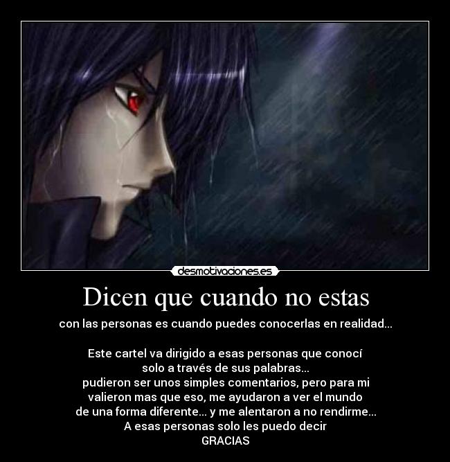 Dicen que cuando no estas - con las personas es cuando puedes conocerlas en realidad...

Este cartel va dirigido a esas personas que conocí
solo a través de sus palabras...
pudieron ser unos simples comentarios, pero para mi
valieron mas que eso, me ayudaron a ver el mundo
de una forma diferente... y me alentaron a no rendirme...
A esas personas solo les puedo decir
GRACIAS