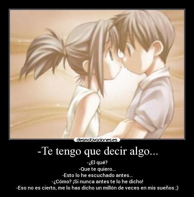-Te tengo que decir algo... - -¿El qué?
-Que te quiero...
-Esto lo he escuchado antes...
-¿Cómo? ¡Si nunca antes te lo he dicho!
-Eso no es cierto, me lo has dicho un millón de veces en mis sueños ;)