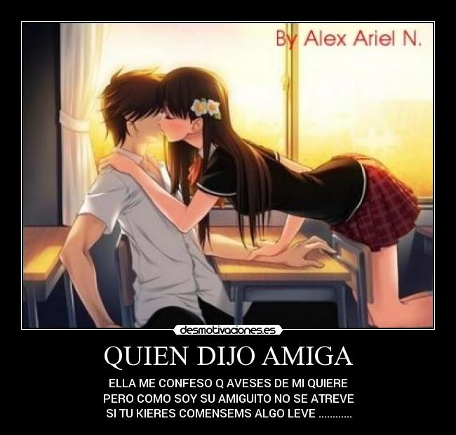 QUIEN DIJO AMIGA - ELLA ME CONFESO Q AVESES DE MI QUIERE
PERO COMO SOY SU AMIGUITO NO SE ATREVE
SI TU KIERES COMENSEMS ALGO LEVE ............