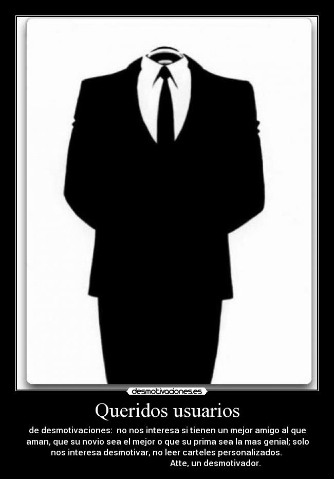 Queridos usuarios - de desmotivaciones: no nos interesa si tienen un mejor amigo al que
aman, que su novio sea el mejor o que su prima sea la mas genial; solo
nos interesa desmotivar, no leer carteles personalizados.
Atte, un desmotivador.