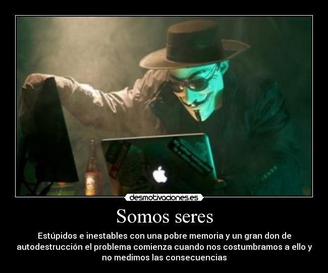 Somos seres - Estúpidos e inestables con una pobre memoria y un gran don de
autodestrucción el problema comienza cuando nos costumbramos a ello y
no medimos las consecuencias