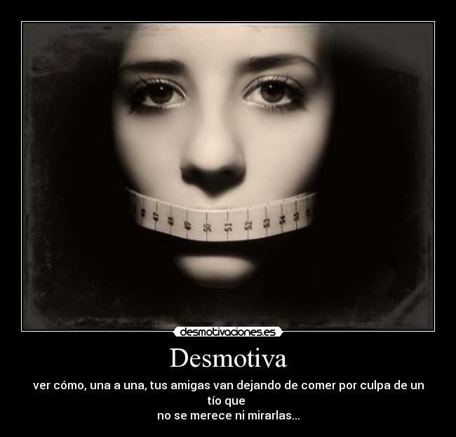 Desmotiva - ver cómo, una a una, tus amigas van dejando de comer por culpa de un tío que
no se merece ni mirarlas...
