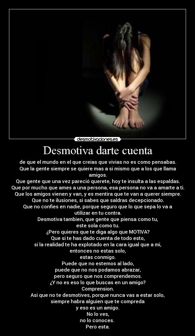 Desmotiva darte cuenta - de que el mundo en el que creias que vivias no es como pensabas.
Que la gente siempre se quiere mas a si mismo que a los que llama amigos.
Que gente que una vez pareció querete, hoy te insulta a las espaldas.
Que por mucho que ames a una persona, esa persona no va a amarte a ti.
Que los amigos vienen y van, y es mentira que te van a querer siempre.
Que no te ilusiones, si sabes que saldras decepcionado.
Que no confies en nadie, porque seguro que lo que sepa lo va a utilizar en tu contra.
Desmotiva tambien, que gente que piensa como tu,
este sola como tu.
¿Pero quieres que te diga algo que MOTIVA?
Que si te has dado cuenta de todo esto,
si la realidad te ha explotado en la cara igual que a mi,
entonces no estas solo,
estas conmigo.
Puede que no estemos al lado,
puede que no nos podamos abrazar,
pero seguro que nos comprendemos.
¿Y no es eso lo que buscas en un amigo?
Comprension.
Asi que no te desmotives, porque nunca vas a estar solo,
siempre habra alguien que te compreda
y eso es un amigo.
No lo ves,
no lo conoces. 
Pero esta.