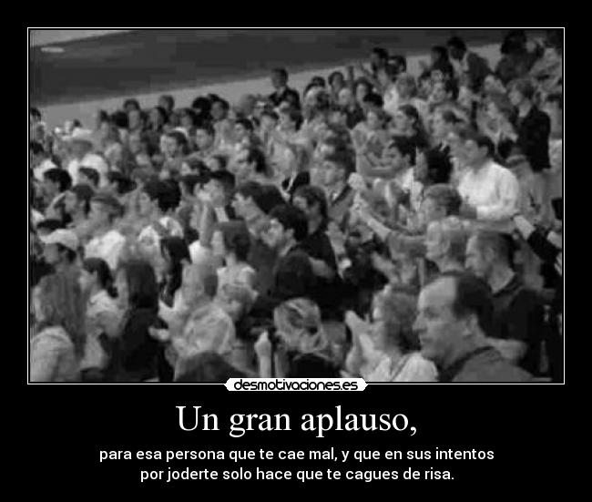 Un gran aplauso, - para esa persona que te cae mal, y que en sus intentos
por joderte solo hace que te cagues de risa.