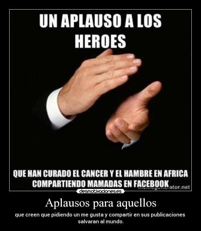 Aplausos para aquellos - que creen que pidiendo un me gusta y compartir en sus publicaciones
salvaran al mundo.