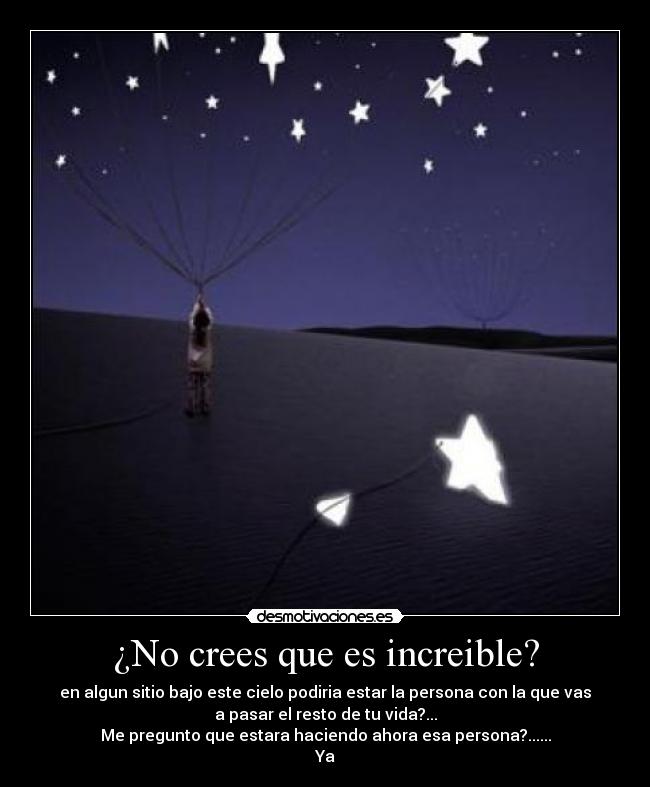 ¿No crees que es increible? - en algun sitio bajo este cielo podiria estar la persona con la que vas
a pasar el resto de tu vida?...
Me pregunto que estara haciendo ahora esa persona?......
Ya