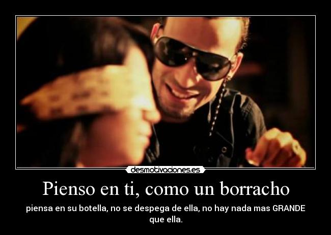 Pienso en ti, como un borracho - piensa en su botella, no se despega de ella, no hay nada mas GRANDE que ella.