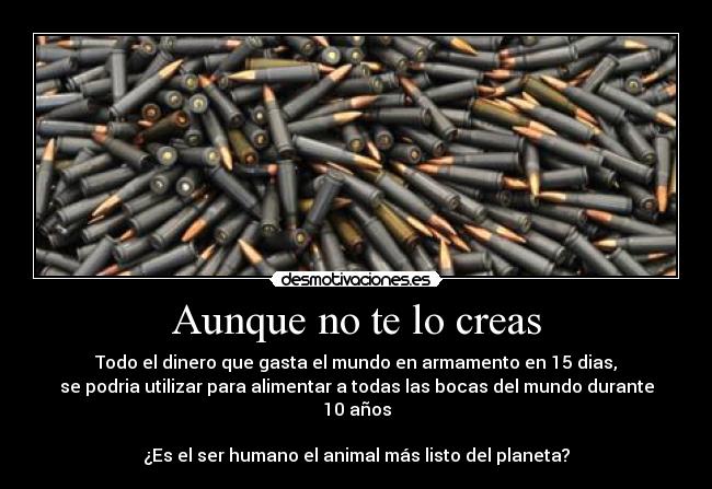 Aunque no te lo creas - Todo el dinero que gasta el mundo en armamento en 15 dias,
se podria utilizar para alimentar a todas las bocas del mundo durante 10 años
¿Es el ser humano el animal más listo del planeta?