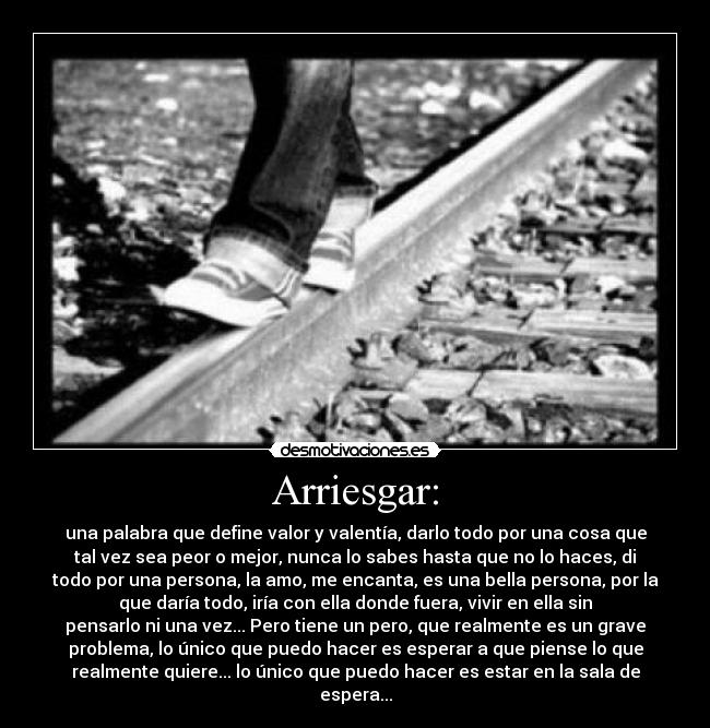 Arriesgar: - una palabra que define valor y valentía, darlo todo por una cosa que
tal vez sea peor o mejor, nunca lo sabes hasta que no lo haces, di
todo por una persona, la amo, me encanta, es una bella persona, por la
que daría todo, iría con ella donde fuera, vivir en ella sin
pensarlo ni una vez... Pero tiene un pero, que realmente es un grave
problema, lo único que puedo hacer es esperar a que piense lo que
realmente quiere... lo único que puedo hacer es estar en la sala de
espera...