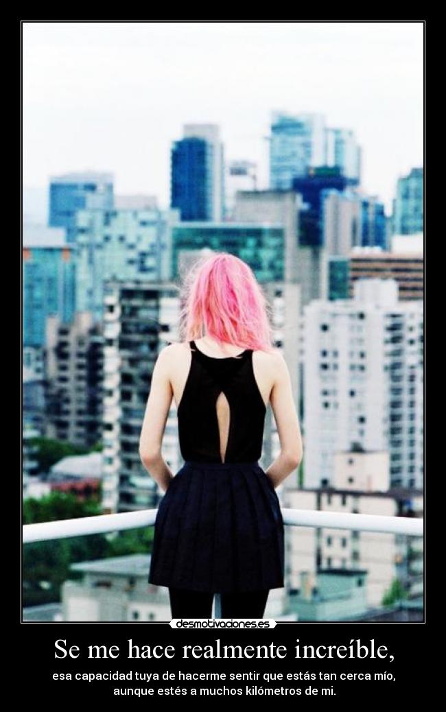Se me hace realmente increíble, - esa capacidad tuya de hacerme sentir que estás tan cerca mío,
aunque estés a muchos kilómetros de mi.