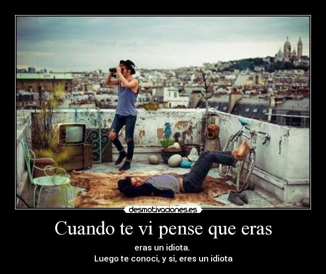 Cuando te vi pense que eras - eras un idiota.
Luego te conoci, y si, eres un idiota