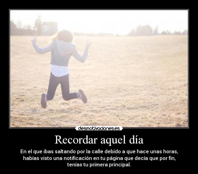 Recordar aquel día - En el que ibas saltando por la calle debido a que hace unas horas,
habías visto una notificación en tu página que decía que por fin,
tenías tu primera principal.