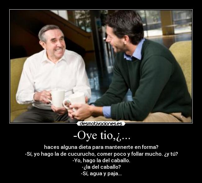 -Oye tio,¿... - haces alguna dieta para mantenerte en forma?
-Sí, yo hago la de cucurucho, comer poco y follar mucho. ¿y tú?
-Yo, hago la del caballo.
-¿la del caballo?
-Sí, agua y paja...