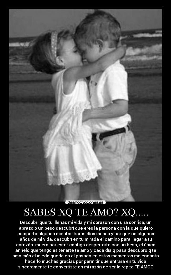 SABES XQ TE AMO? XQ..... - Descubrí que tu llenas mi vida y mi corazón con una sonrisa, un
abrazo o un beso descubrí que eres la persona con la que quiero
compartir algunos minutos horas días meses y por qué no algunos
años de mi vida, descubrí en tu mirada el camino para llegar a tu
corazón muero por estar contigo despertarte con un beso, el único
anhelo que tengo es tenerte te amo y cada día q pasa descubro q te
amo más el miedo quedo en el pasado en estos momentos me encanta
hacerlo muchas gracias por permitir que entrara en tu vida
sinceramente te convertiste en mi razón de ser lo repito TE AMOO