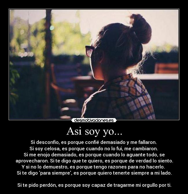 Asi soy yo... - Si desconfio, es porque confié demasiado y me fallaron.
Si soy celosa, es porque cuando no lo fui, me cambiaron.
Si me enojo demasiado, es porque cuando lo aguante todo, se
aprovecharon. Si te digo que te quiero, es porque de verdad lo siento.
Y si no lo demuestro, es porque tengo razones para no hacerlo.
Si te digo para siempre, es porque quiero tenerte siempre a mi lado.
Si te pido perdón, es porque soy capaz de tragarme mi orgullo por ti.