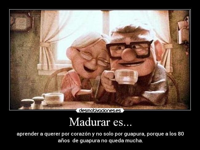 Madurar es... - aprender a querer por corazón y no solo por guapura, porque a los 80
años de guapura no queda mucha.