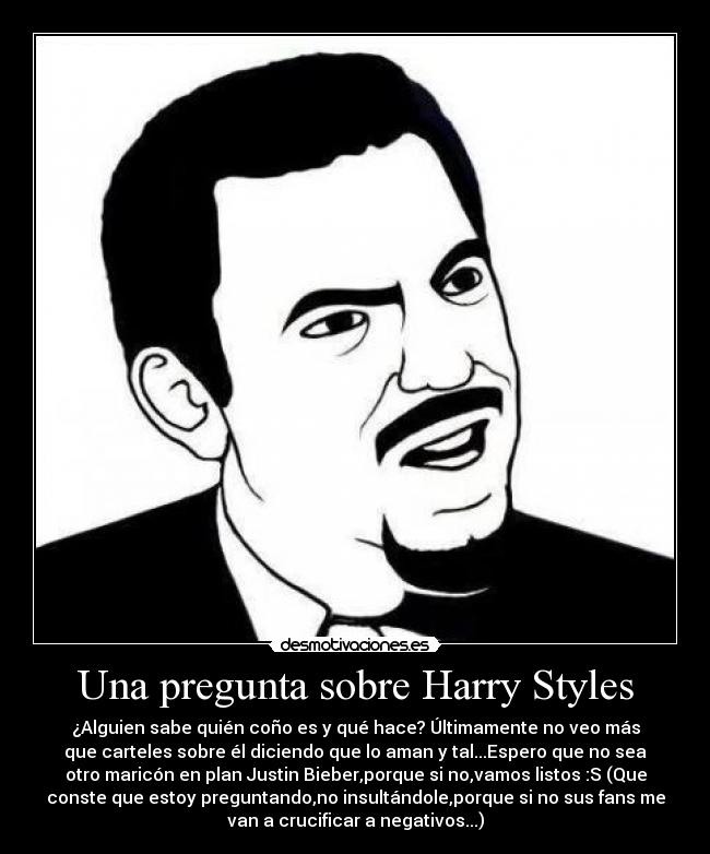 Una pregunta sobre Harry Styles - ¿Alguien sabe quién coño es y qué hace? Últimamente no veo más
que carteles sobre él diciendo que lo aman y tal...Espero que no sea
otro maricón en plan Justin Bieber,porque si no,vamos listos :S (Que
conste que estoy preguntando,no insultándole,porque si no sus fans me
van a crucificar a negativos...)