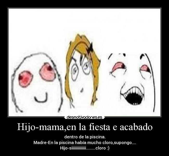 Hijo-mama,en la fiesta e acabado - dentro de la piscina.
Madre-En la piscina había mucho cloro,supongo....
Hijo-siiiiiiiiiiiiii.........cloro :)