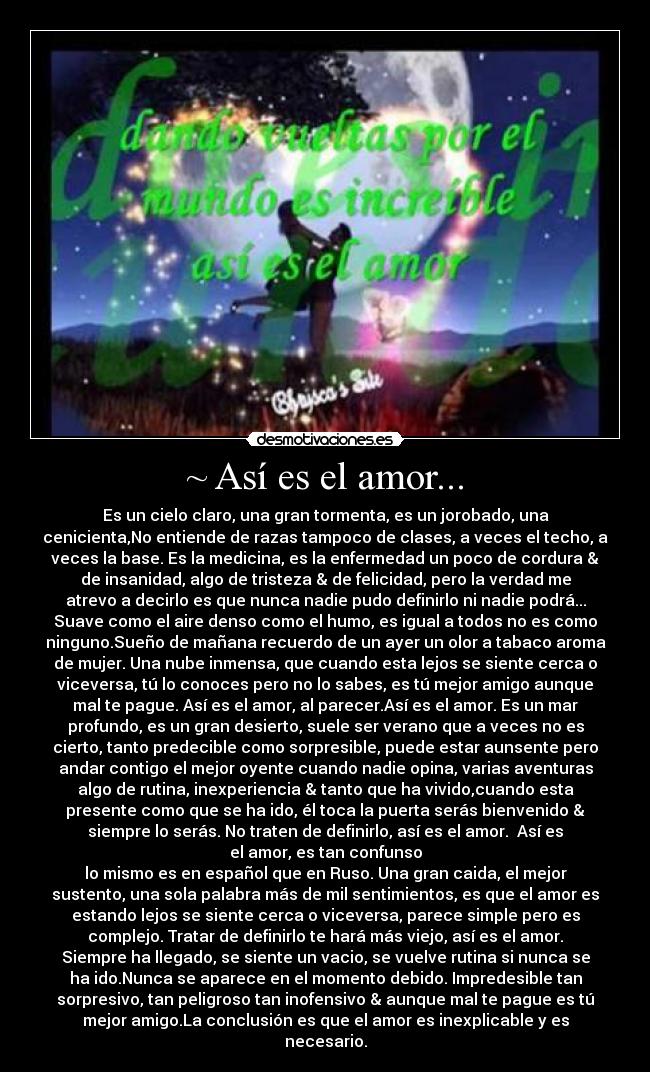 ~ Así es el amor... - Es un cielo claro, una gran tormenta, es un jorobado, una
cenicienta,No entiende de razas tampoco de clases, a veces el techo, a
veces la base. Es la medicina, es la enfermedad un poco de cordura &
de insanidad, algo de tristeza & de felicidad, pero la verdad me
atrevo a decirlo es que nunca nadie pudo definirlo ni nadie podrá...
Suave como el aire denso como el humo, es igual a todos no es como
ninguno.Sueño de mañana recuerdo de un ayer un olor a tabaco aroma
de mujer. Una nube inmensa, que cuando esta lejos se siente cerca o
viceversa, tú lo conoces pero no lo sabes, es tú mejor amigo aunque
mal te pague. Así es el amor, al parecer.Así es el amor. Es un mar
profundo, es un gran desierto, suele ser verano que a veces no es
cierto, tanto predecible como sorpresible, puede estar aunsente pero
andar contigo el mejor oyente cuando nadie opina, varias aventuras
algo de rutina, inexperiencia & tanto que ha vivido,cuando esta
presente como que se ha ido, él toca la puerta serás bienvenido &
siempre lo serás. No traten de definirlo, así es el amor. Así es
el amor, es tan confunso
lo mismo es en español que en Ruso. Una gran caida, el mejor
sustento, una sola palabra más de mil sentimientos, es que el amor es
estando lejos se siente cerca o viceversa, parece simple pero es
complejo. Tratar de definirlo te hará más viejo, así es el amor.
Siempre ha llegado, se siente un vacio, se vuelve rutina si nunca se
ha ido.Nunca se aparece en el momento debido. Impredesible tan
sorpresivo, tan peligroso tan inofensivo & aunque mal te pague es tú
mejor amigo.La conclusión es que el amor es inexplicable y es
necesario.