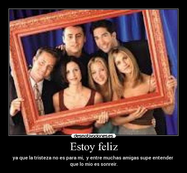 Estoy feliz - ya que la tristeza no es para mi, y entre muchas amigas supe entender
que lo mio es sonreir.