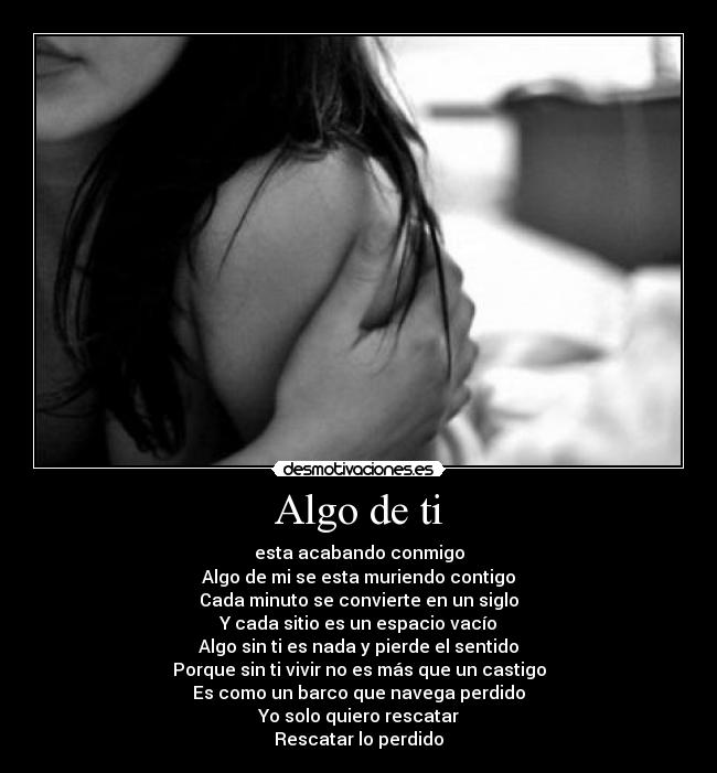Algo de ti - esta acabando conmigo
Algo de mi se esta muriendo contigo
Cada minuto se convierte en un siglo
Y cada sitio es un espacio vacío
Algo sin ti es nada y pierde el sentido
Porque sin ti vivir no es más que un castigo
Es como un barco que navega perdido
Yo solo quiero rescatar
Rescatar lo perdido