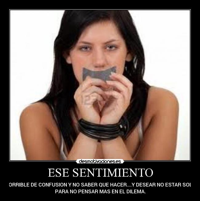ESE SENTIMIENTO - HORRIBLE DE CONFUSION Y NO SABER QUE HACER....Y DESEAR NO ESTAR SOLO
PARA NO PENSAR MAS EN EL DILEMA.