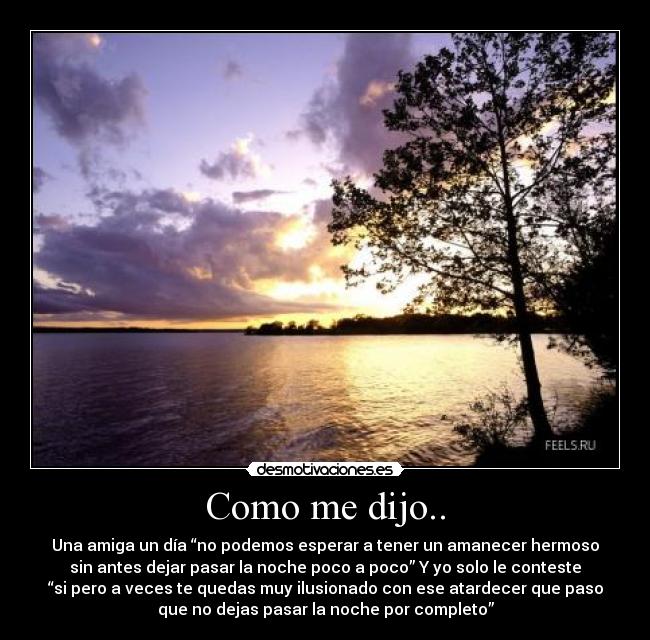 Como me dijo.. - Una amiga un día “no podemos esperar a tener un amanecer hermoso
sin antes dejar pasar la noche poco a poco” Y yo solo le conteste
“si pero a veces te quedas muy ilusionado con ese atardecer que paso
que no dejas pasar la noche por completo”