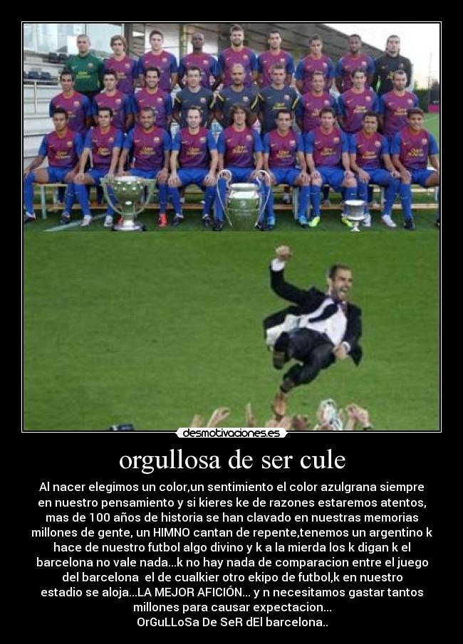 orgullosa de ser cule - Al nacer elegimos un color,un sentimiento el color azulgrana siempre
en nuestro pensamiento y si kieres ke de razones estaremos atentos,
mas de 100 años de historia se han clavado en nuestras memorias
millones de gente, un HIMNO cantan de repente,tenemos un argentino k
hace de nuestro futbol algo divino y k a la mierda los k digan k el
barcelona no vale nada...k no hay nada de comparacion entre el juego
del barcelona el de cualkier otro ekipo de futbol,k en nuestro
estadio se aloja...LA MEJOR AFICIÓN... y n necesitamos gastar tantos
millones para causar expectacion...
OrGuLLoSa De SeR dEl barcelona..