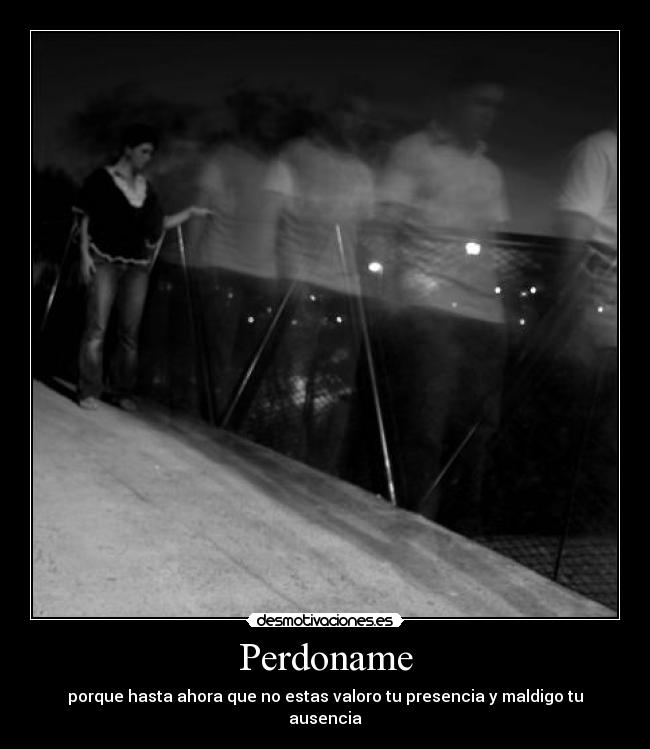 Perdoname - porque hasta ahora que no estas valoro tu presencia y maldigo tu ausencia