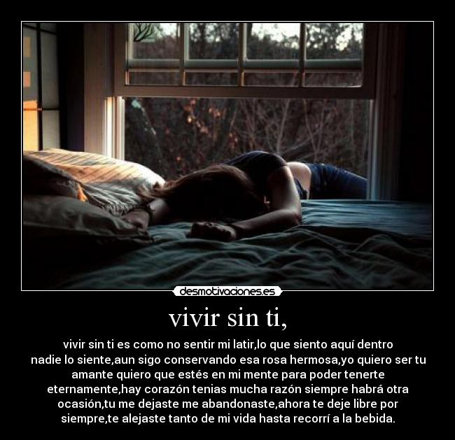 vivir sin ti, - vivir sin ti es como no sentir mi latir,lo que siento aquí dentro
nadie lo siente,aun sigo conservando esa rosa hermosa,yo quiero ser tu
amante quiero que estés en mi mente para poder tenerte
eternamente,hay corazón tenias mucha razón siempre habrá otra
ocasión,tu me dejaste me abandonaste,ahora te deje libre por
siempre,te alejaste tanto de mi vida hasta recorrí a la bebida.