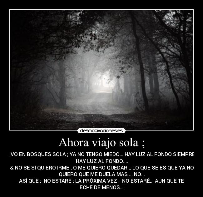 Ahora viajo sola ; - VIVO EN BOSQUES SOLA ; YA NO TENGO MIEDO... HAY LUZ AL FONDO SIEMPRE ;
HAY LUZ AL FONDO....
& NO SE SI QUIERO IRME ; O ME QUIERO QUEDAR... LO QUE SE ES QUE YA NO
QUIERO QUE ME DUELA MAS ... NO...
ASÍ QUE ; NO ESTARÉ ; LA PRÓXIMA VEZ ; NO ESTARÉ... AUN QUE TE
ECHE DE MENOS...♪