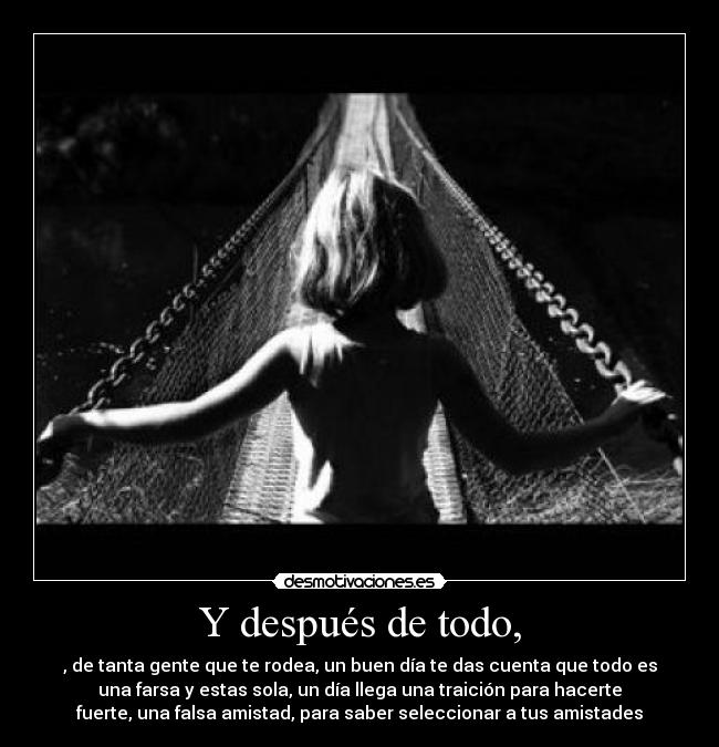 Y después de todo, - , de tanta gente que te rodea, un buen día te das cuenta que todo es
una farsa y estas sola, un día llega una traición para hacerte
fuerte, una falsa amistad, para saber seleccionar a tus amistades