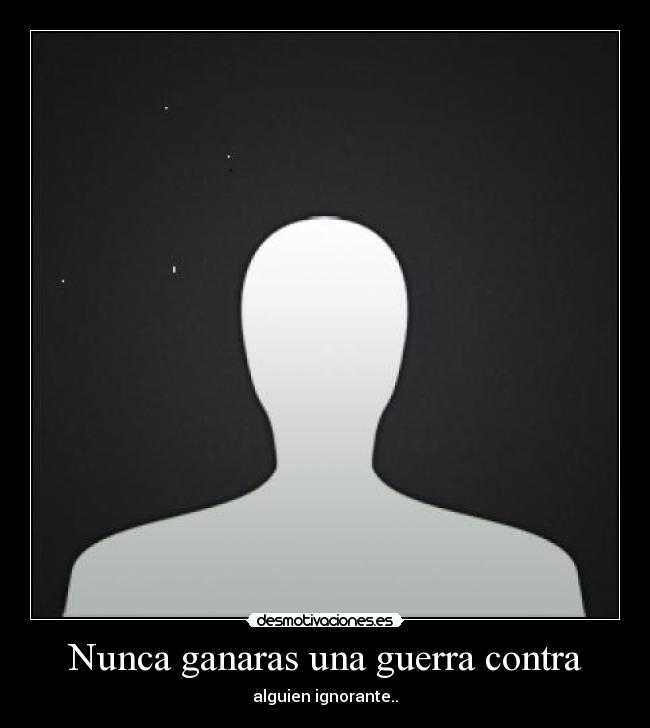 Nunca ganaras una guerra contra - alguien ignorante..