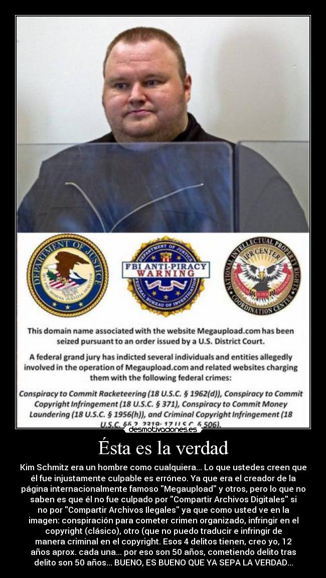 Ésta es la verdad - Kim Schmitz era un hombre como cualquiera... Lo que ustedes creen que
él fue injustamente culpable es erróneo. Ya que era el creador de la
página internacionalmente famoso Megaupload y otros, pero lo que no
saben es que él no fue culpado por Compartir Archivos Digitales si
no por Compartir Archivos Ilegales ya que como usted ve en la
imagen: conspiración para cometer crimen organizado, infringir en el
copyright (clásico), otro (que no puedo traducir e infringir de
manera criminal en el copyright. Esos 4 delitos tienen, creo yo, 12
años aprox. cada una... por eso son 50 años, cometiendo delito tras
delito son 50 años... BUENO, ES BUENO QUE YA SEPA LA VERDAD...