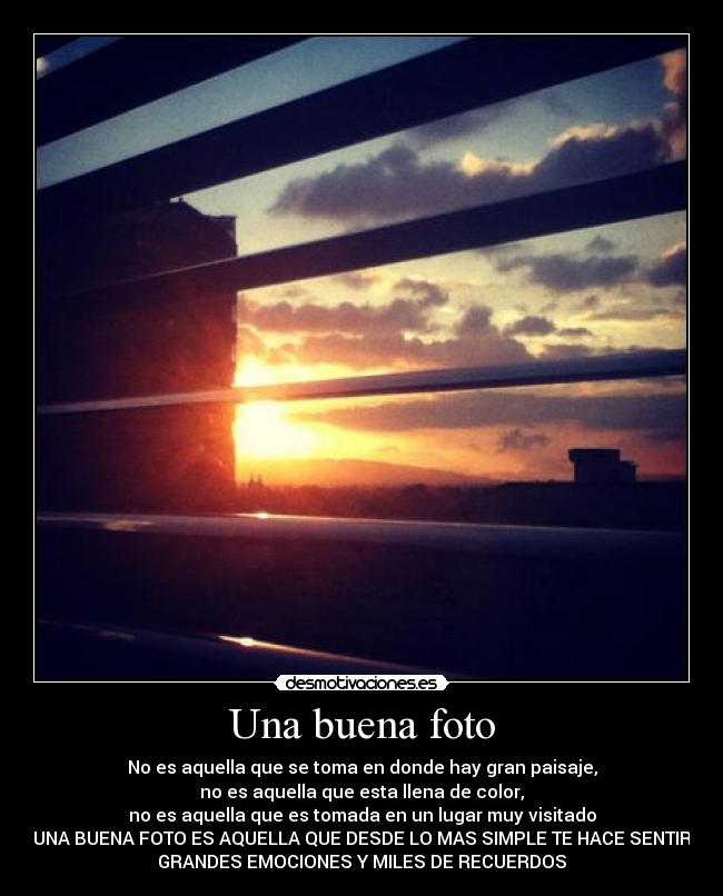 Una buena foto - No es aquella que se toma en donde hay gran paisaje,
no es aquella que esta llena de color,
no es aquella que es tomada en un lugar muy visitado
UNA BUENA FOTO ES AQUELLA QUE DESDE LO MAS SIMPLE TE HACE SENTIR
GRANDES EMOCIONES Y MILES DE RECUERDOS