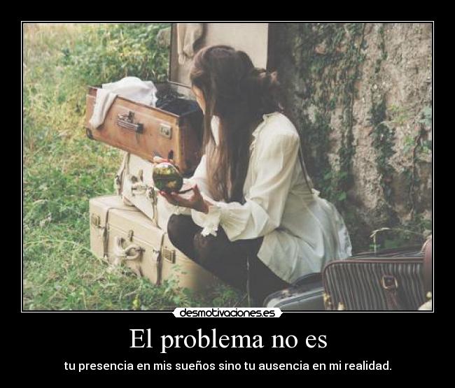 El problema no es - tu presencia en mis sueños sino tu ausencia en mi realidad.