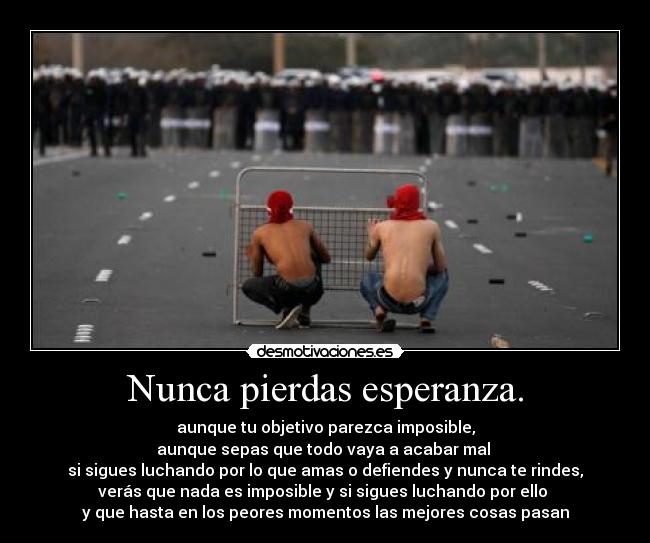 Nunca pierdas esperanza. - aunque tu objetivo parezca imposible,
aunque sepas que todo vaya a acabar mal 
si sigues luchando por lo que amas o defiendes y nunca te rindes,
verás que nada es imposible y si sigues luchando por ello 
y que hasta en los peores momentos las mejores cosas pasan