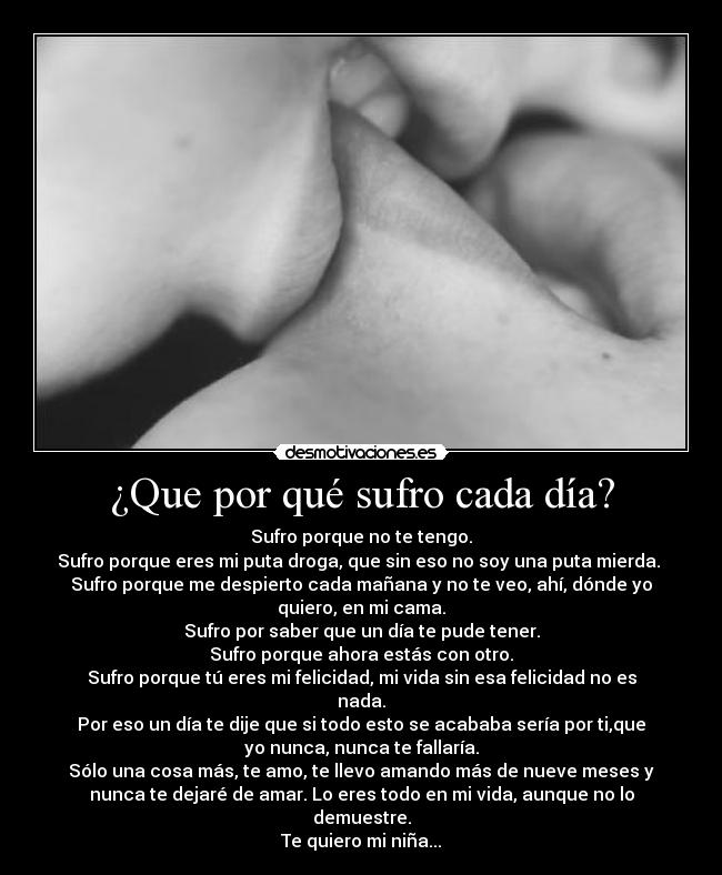 ¿Que por qué sufro cada día? - Sufro porque no te tengo.
Sufro porque eres mi puta droga, que sin eso no soy una puta mierda. 
Sufro porque me despierto cada mañana y no te veo, ahí, dónde yo
quiero, en mi cama.
Sufro por saber que un día te pude tener.
Sufro porque ahora estás con otro.
Sufro porque tú eres mi felicidad, mi vida sin esa felicidad no es
nada.
Por eso un día te dije que si todo esto se acababa sería por ti,que
yo nunca, nunca te fallaría.
Sólo una cosa más, te amo, te llevo amando más de nueve meses y
nunca te dejaré de amar. Lo eres todo en mi vida, aunque no lo
demuestre.
Te quiero mi niña...
