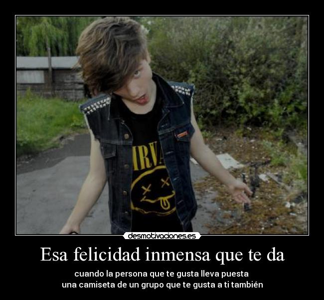 Esa felicidad inmensa que te da - cuando la persona que te gusta lleva puesta
una camiseta de un grupo que te gusta a ti también
