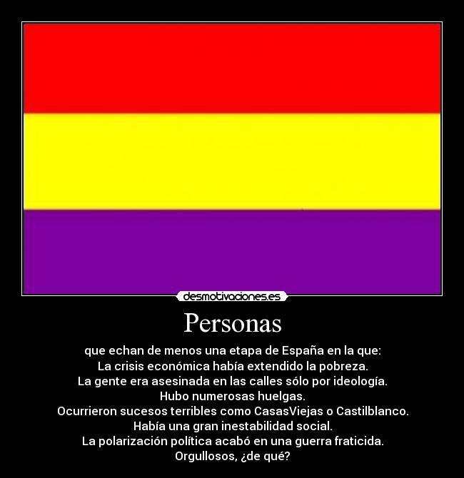 Personas - que echan de menos una etapa de España en la que:
La crisis económica había extendido la pobreza.
La gente era asesinada en las calles sólo por ideología.
Hubo numerosas huelgas.
Ocurrieron sucesos terribles como CasasViejas o Castilblanco.
Había una gran inestabilidad social.
La polarización política acabó en una guerra fraticida.
Orgullosos, ¿de qué?