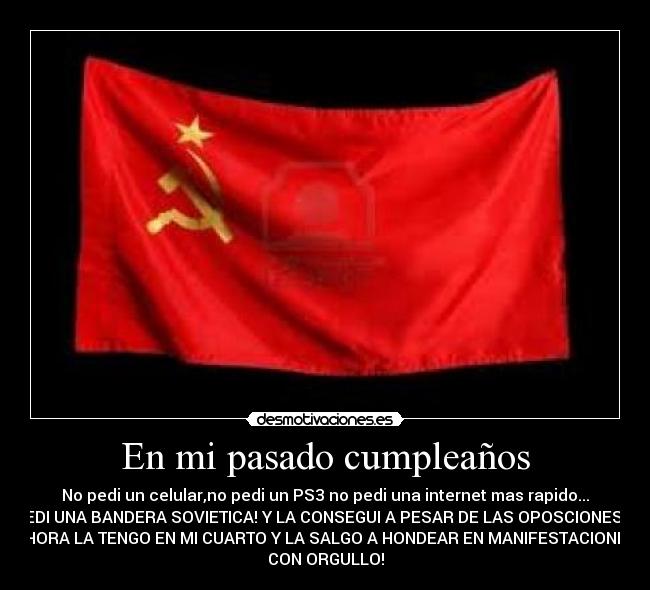 En mi pasado cumpleaños - No pedi un celular,no pedi un PS3 no pedi una internet mas rapido...
PEDI UNA BANDERA SOVIETICA! Y LA CONSEGUI A PESAR DE LAS OPOSCIONES,Y
AHORA LA TENGO EN MI CUARTO Y LA SALGO A HONDEAR EN MANIFESTACIONES
CON ORGULLO!