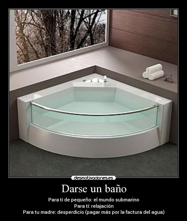 Darse un baño - Para tí de pequeño: el mundo submarino
Para tí: relajación
Para tu madre: desperdicio (pagar más por la factura del agua)