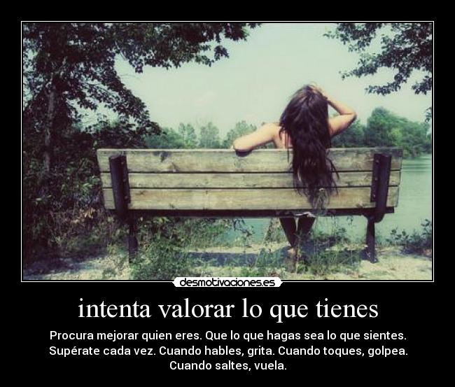 intenta valorar lo que tienes - Procura mejorar quien eres. Que lo que hagas sea lo que sientes.
Supérate cada vez. Cuando hables, grita. Cuando toques, golpea.
Cuando saltes, vuela.