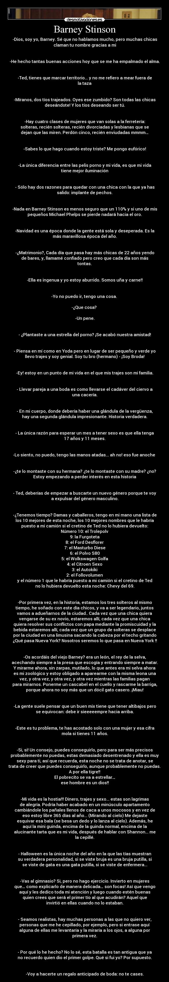 Barney Stinson - -Dios, soy yo, Barney. Sé que no hablamos mucho, pero muchas chicas
claman tu nombre gracias a mi


-He hecho tantas buenas acciones hoy que se me ha empalmado el alma.


-Ted, tienes que marcar territorio... y no me refiero a mear fuera de
la taza


-Míranos, dos tíos trajeados. Oyes ese zumbido? Son todas las chicas
deseándote! Y los tíos deseando ser tú.


-Hay cuatro clases de mujeres que van solas a la ferretería:
solteras, recién solteras, recién divorciadas y lesbianas que se
dejan que las miren. Perdón cinco, recién enviudadas mmmm…


-Sabes lo que hago cuando estoy triste? Me pongo eufórico!


-La única diferencia entre las pelis porno y mi vida, es que mi vida
tiene mejor iluminación


- Sólo hay dos razones para quedar con una chica con la que ya has
salido: implante de pechos.


-Nada en Barney Stinson es menos seguro que un 110% y si uno de mis
pequeños Michael Phelps se pierde nadará hacia el oro.


-Navidad es una época donde la gente está sola y deseperada. Es la
más maravillosa época del año.


-¿Matrimonio?, Cada día que pasa hay más chicas de 22 años yendo
de bares, y, llamamé confiado pero creo que cada día son más
tontas.


-Ella es ingenua y yo estoy aburrido. Somos uña y carne!!


-Yo no puedo ir, tengo una cosa. 

-¿Que cosa? 

-Un pene.


- ¿Plantaste a una estrella del porno? ¡Se acabó nuestra amistad!


- Piensa en mí como en Yoda pero en lugar de ser pequeño y verde yo
llevo trajes y soy genial. Soy tu bro (hermano) - ¡Soy Broda!


-Ey! estoy en un punto de mi vida en el que mis trajes son mi familia.


- Llevar pareja a una boda es como llevarse el cadáver del ciervo a
una cacería.


- En mi cuerpo, donde debería haber una glándula de la vergüenza,
hay una segunda glándula impresionante. Historia verdadera.


- La única razón para esperar un mes a tener sexo es que ella tenga
17 años y 11 meses.


-Lo siento, no puedo, tengo las manos atadas... ah no! eso fue anoche 


-¿te lo montaste con su hermana? ¿te lo montaste con su madre? ¿no?
Estoy empezando a perder interés en esta historia


- Ted, deberías de empezar a buscarte un nuevo género porque te voy
a expulsar del género masculino.


-¿Tenemos tiempo? Damas y caballeros, tengo en mi mano una lista de
los 10 mejores de esta noche, los 10 mejores nombres que le habría
puesto a mi camión si el cretino de Ted no lo hubiera devuelto:
Número 10: el Trolepolv
9: la Furgoteta
8: el Ford Desflorer
7: el Masturbo Diese
6: el Polvo S80
5: el Wolkswagen Golfa
4: el Citroen Sexo
3: el Autokiki
2: el Follovolumen
y el número 1 que le habría puesto a mi camión si el cretino de Ted
no lo hubiera devuelto esta noche: Chevy del 69.


-Por primera vez, en la historia, estamos los tres solteros al mismo
tiempo, he soñado con este día chicos, y va a ser legendario, juntos
vamos a adueñarnos de la ciudad.. Cada vez que una chica quiera
vengarse de su ex novio, estaremos allí, cada vez que una chica
quiera resolver sus conflictos con papa mediante la promiscuidad y la
bebida estaremos allí, cada vez que un grupo de solteras se desplace
por la ciudad en una limusina sacando la cabeza por el techo gritando
¿Qué pasa Nueva York? Nosotros seremos lo que pasa en Nueva York !!


-Os acordáis del viejo Barney? era un león, el rey de la selva,
acechando siempre a la presa que escogía y entrando siempre a matar.
Y mirarme ahora, sin zarpas, mutilado, lo que antes era mi selva ahora
es mi zoológico y estoy obligado a aparearme con la misma leona una
vez, y otra vez, y otra vez, y otra vez mientras las familias pagan
para mirarnos. Ponerme un cascabel en el cuello y rascarme la barriga,
porque ahora no soy más que un dócil gato casero. ¡Miau!


-La gente suele pensar que un buen mix tiene que tener altibajos pero
se equivocan: debe ir sieeeeempre hacia arriba.


-Este es tu problema, te has acostado solo con una mujer y esa cifra
mola si tienes 11 años.


-Si, si! Un consejo, puedes conseguirlo, pero para ser más precisos
probablemente no puedas, estas demasiado desentrenado y ella es muy
sexy para ti, así que recuerda, esta noche no se trata de anotar, se
trata de creer que puedes conseguirlo, aunque probablemente no puedas.
A por ella tigre!!
El pobrecito se va a estrellar…
ese hombre es un dios!!


-Mi vida es la hostia!!! Dinero, trajes y sexo... estas son lagrimas
de alegría. Podría haber acabado en un minúsculo apartamento
cambiándole los pañales llenos de caca a unos mocosos y en vez de
eso estoy libre 365 días al año... (Mirando al cielo) Me dejaste
esquivar esa bala (se besa un dedo y lo lanza al cielo). Además, he
aquí la mini guinda, encima de la guinda normal, encima de la
alucinante tarta que es mi vida, después de hablar con Shannon... me
la cepillé.


- Halloween es la única noche del año en la que las tías muestran
su verdadera personalidad, si se viste bruja es una bruja putilla, si
se viste de gata es una gata putilla, si se viste de enfermera...


-Vas al gimnasio? Si, pero no hago ejercicio. Invierto en mujeres
que… como explicarlo de manera delicada… son focas! Así que vengo
aquí y les dedico toda mi atención y luego cuando estén buenas
quien crees que será el primer tío al que acudirán? Aquel que
invirtió en ellas cuando no lo estaban.


- Seamos realistas, hay muchas personas a las que no quiero ver,
personas que me he cepillado, por ejemplo, pero si entrase aquí
alguna de ellas me levantaría y la miraría a los ojos, a alguna por
primera vez.


- Por qué lo he hecho? No lo sé, esta batalla es tan antigua que ya
no recuerdo quien dio el primer golpe. Qué si fui yo? Por supuesto.


-Voy a hacerte un regalo anticipado de boda: no te cases.