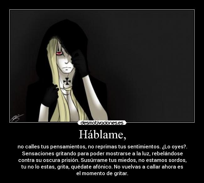 Háblame, - no calles tus pensamientos, no reprimas tus sentimientos. ¿Lo oyes?.
Sensaciones gritando para poder mostrarse a la luz, rebelándose
contra su oscura prisión. Susúrrame tus miedos, no estamos sordos,
tu no lo estas, grita, quédate afónico. No vuelvas a callar ahora es
el momento de gritar.