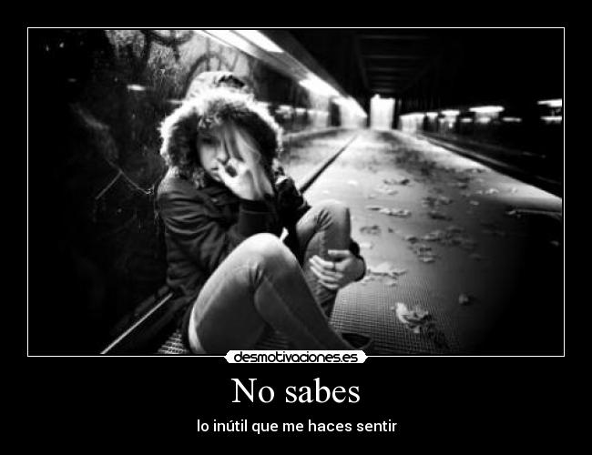 No sabes - lo inútil que me haces sentir
