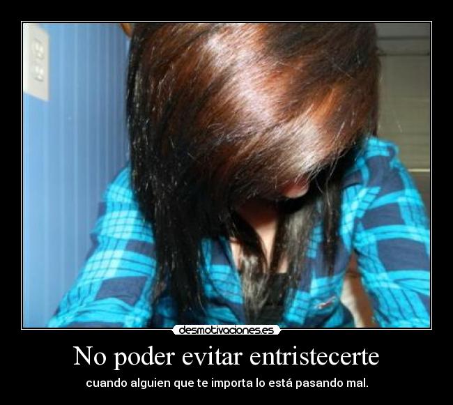 No poder evitar entristecerte - cuando alguien que te importa lo está pasando mal.