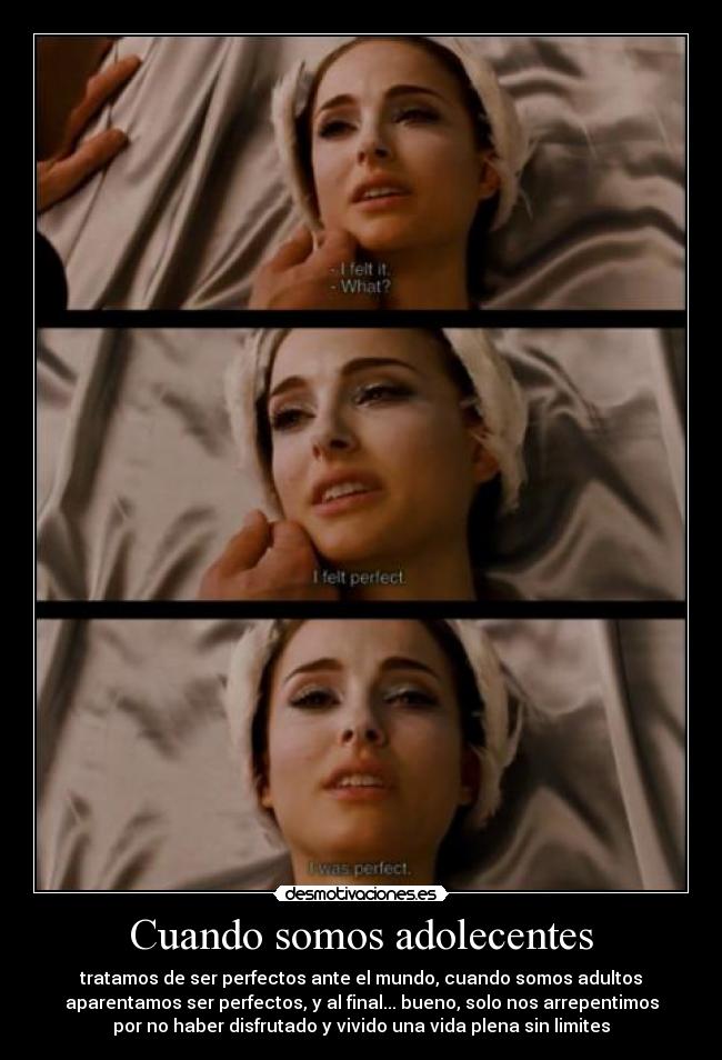 Cuando somos adolecentes - tratamos de ser perfectos ante el mundo, cuando somos adultos
aparentamos ser perfectos, y al final... bueno, solo nos arrepentimos
por no haber disfrutado y vivido una vida plena sin limites